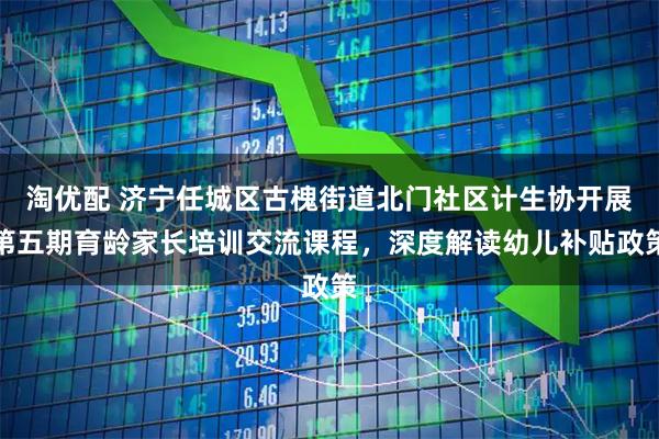 淘优配 济宁任城区古槐街道北门社区计生协开展第五期育龄家长培训交流课程，深度解读幼儿补贴政策