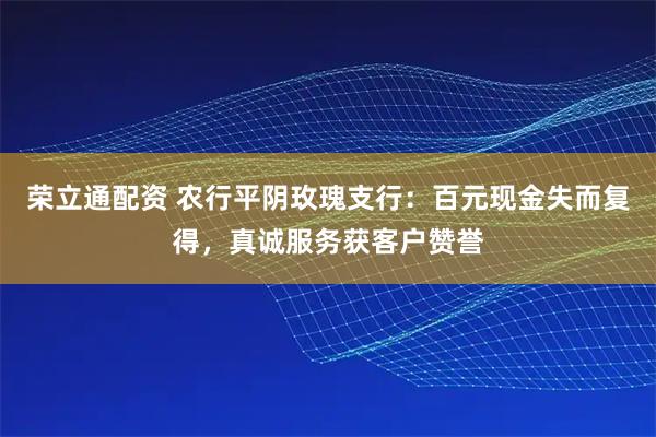 荣立通配资 农行平阴玫瑰支行：百元现金失而复得，真诚服务获客户赞誉