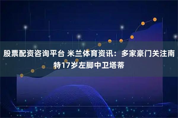 股票配资咨询平台 米兰体育资讯：多家豪门关注南特17岁左脚中卫塔蒂
