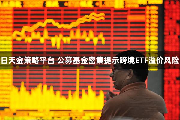 日天金策略平台 公募基金密集提示跨境ETF溢价风险
