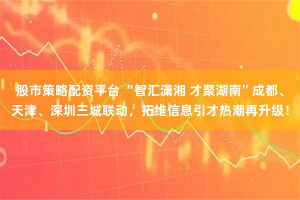 股市策略配资平台 “智汇潇湘 才聚湖南”成都、天津、深圳三城联动，拓维信息引才热潮再升级！