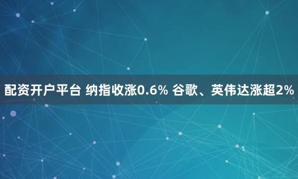 配资开户平台 纳指收涨0.6% 谷歌、英伟达涨超2%