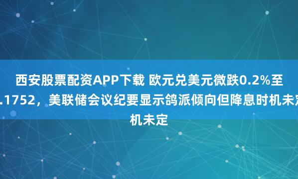 西安股票配资APP下载 欧元兑美元微跌0.2%至1.1752，美联储会议纪要显示鸽派倾向但降息时机未定