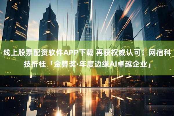 线上股票配资软件APP下载 再获权威认可！网宿科技折桂「金算奖·年度边缘AI卓越企业」
