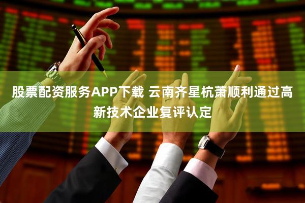 股票配资服务APP下载 云南齐星杭萧顺利通过高新技术企业复评认定