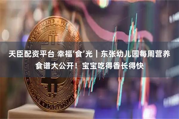 天臣配资平台 幸福‘食’光｜东张幼儿园每周营养食谱大公开！宝宝吃得香长得快