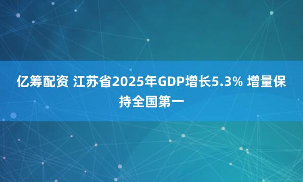 亿筹配资 江苏省2025年GDP增长5.3% 增量保持全国第一