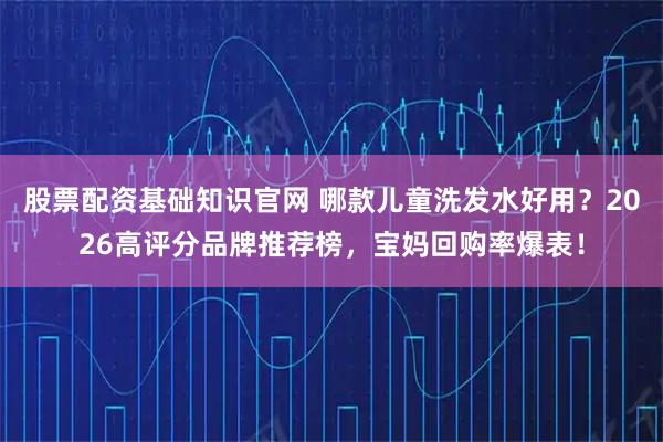 股票配资基础知识官网 哪款儿童洗发水好用？2026高评分品牌推荐榜，宝妈回购率爆表！