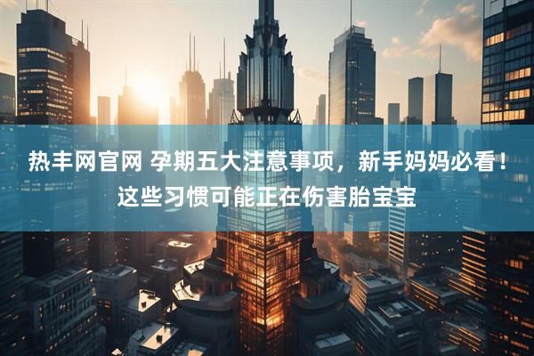 热丰网官网 孕期五大注意事项，新手妈妈必看！这些习惯可能正在伤害胎宝宝