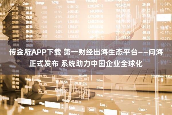 传金所APP下载 第一财经出海生态平台——问海正式发布 系统助力中国企业全球化