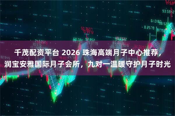 千茂配资平台 2026 珠海高端月子中心推荐，润宝安雅国际月子会所，九对一温暖守护月子时光