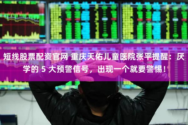 短线股票配资官网 重庆天佑儿童医院张平提醒：厌学的 5 大预警信号，出现一个就要警惕！