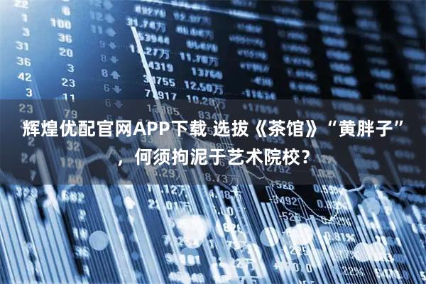 辉煌优配官网APP下载 选拔《茶馆》“黄胖子”，何须拘泥于艺术院校？